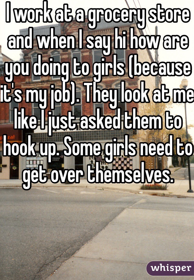 I work at a grocery store and when I say hi how are you doing to girls (because it's my job). They look at me like I just asked them to hook up. Some girls need to get over themselves.