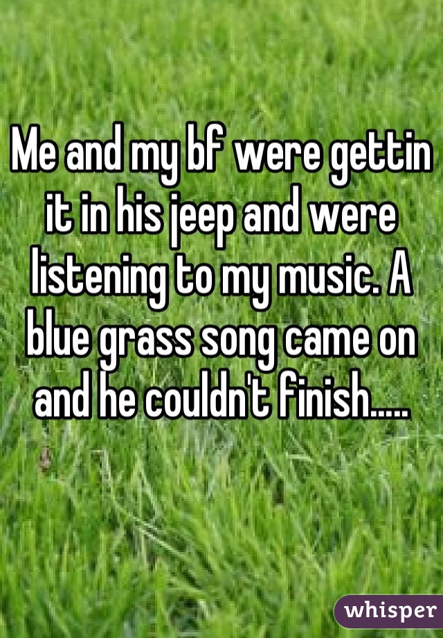 Me and my bf were gettin it in his jeep and were listening to my music. A blue grass song came on and he couldn't finish.....