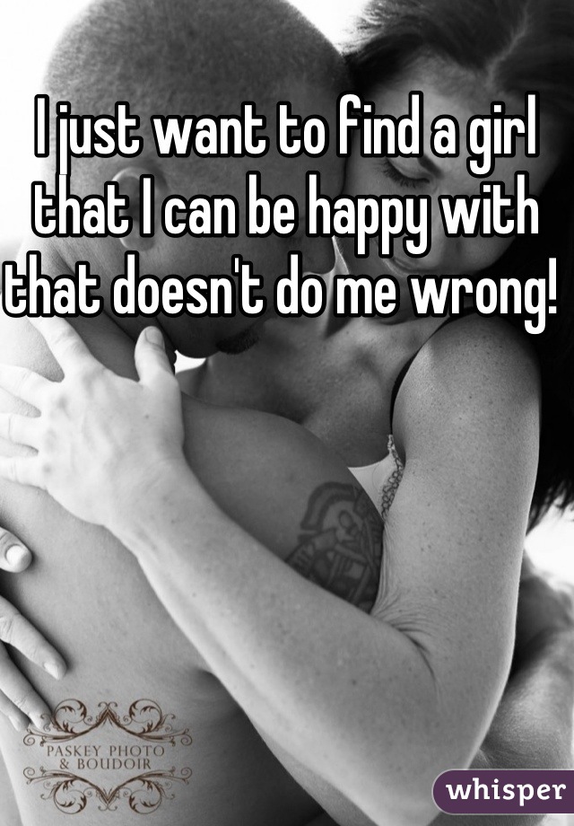 I just want to find a girl that I can be happy with that doesn't do me wrong! 
