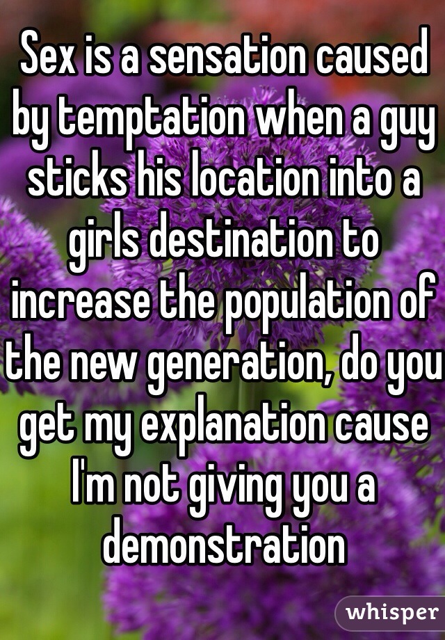 Sex is a sensation caused by temptation when a guy sticks his location into a girls destination to increase the population of the new generation, do you get my explanation cause I'm not giving you a demonstration 