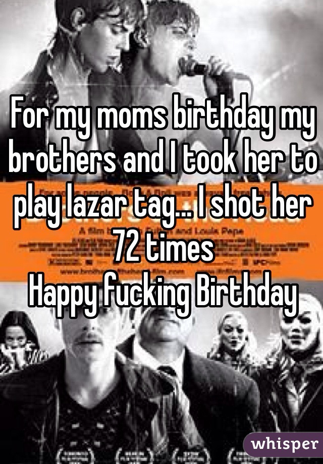 For my moms birthday my brothers and I took her to play lazar tag... I shot her 72 times
Happy fucking Birthday
