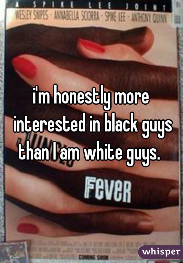 i'm honestly more interested in black guys than I am white guys.  