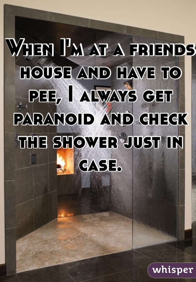When I'm at a friends house and have to pee, I always get paranoid and check the shower just in case.  