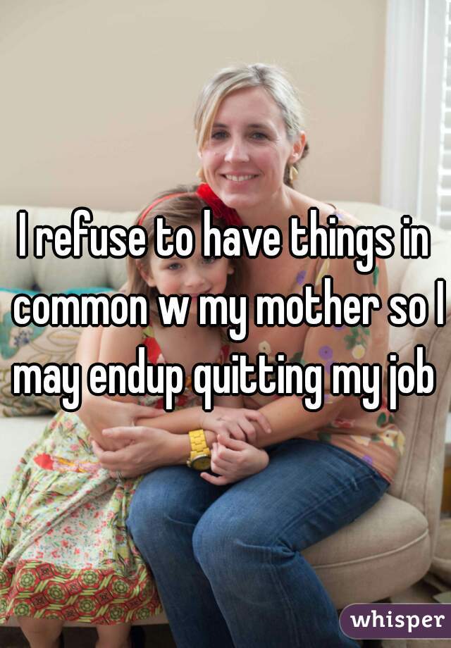 I refuse to have things in common w my mother so I may endup quitting my job 