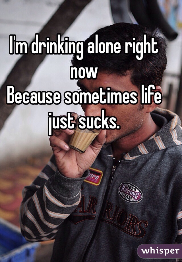 I'm drinking alone right now
Because sometimes life just sucks. 