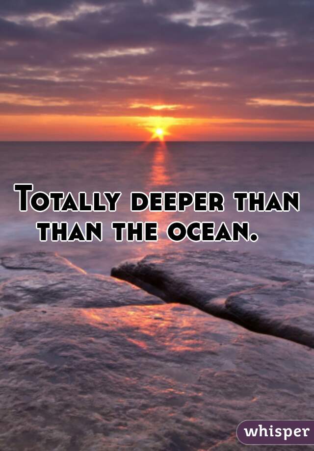 Totally deeper than than the ocean.   