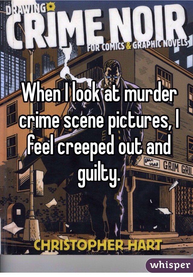 When I look at murder crime scene pictures, I feel creeped out and guilty.