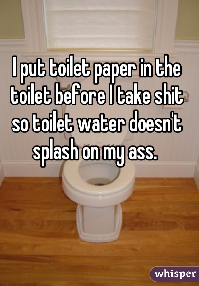 I put toilet paper in the toilet before I take shit so toilet water doesn't splash on my ass. 