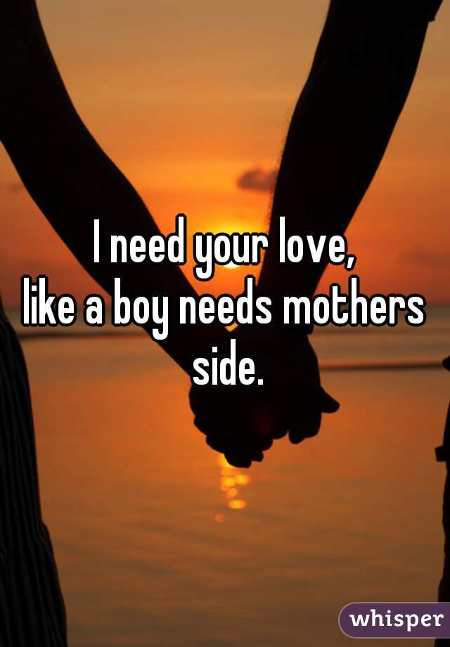 I need your love,
like a boy needs mothers side.
