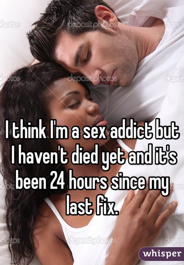 I think I'm a sex addict but
 I haven't died yet and it's been 24 hours since my last fix. 