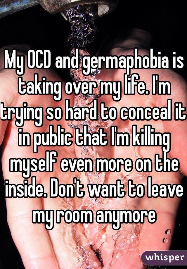 My OCD and germaphobia is taking over my life. I'm trying so hard to conceal it in public that I'm killing myself even more on the inside. Don't want to leave my room anymore