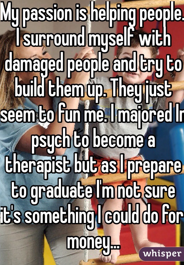 My passion is helping people. I surround myself with damaged people and try to build them up. They just seem to fun me. I majored In psych to become a therapist but as I prepare to graduate I'm not sure it's something I could do for money...
