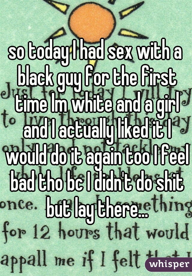 so today I had sex with a black guy for the first time Im white and a girl and I actually liked it I would do it again too I feel bad tho bc I didn't do shit but lay there...