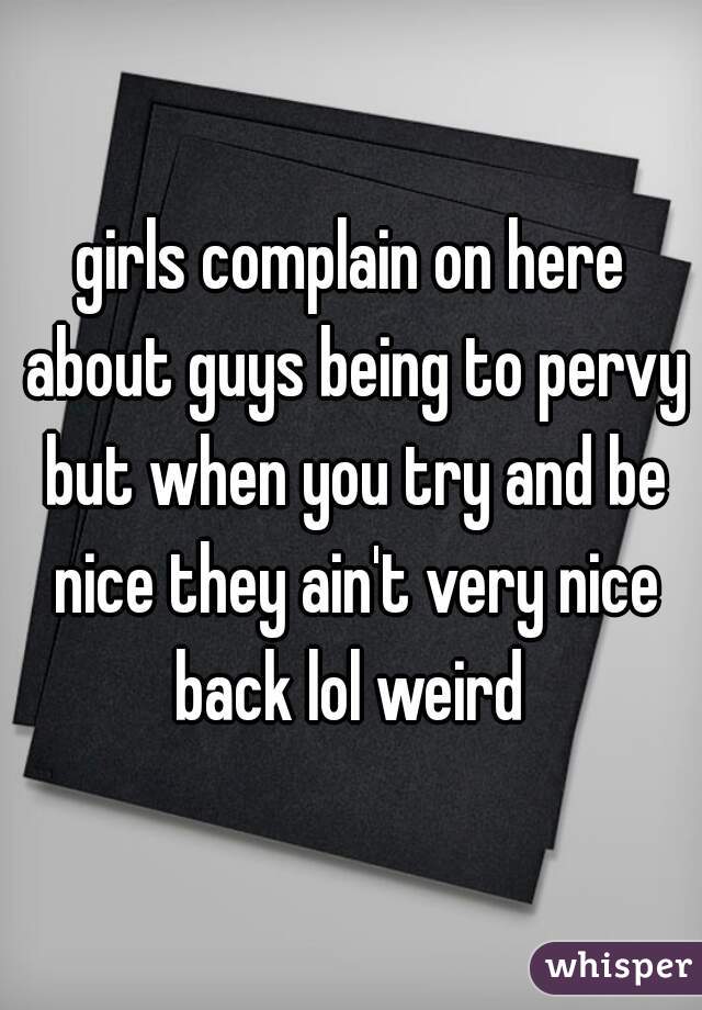 girls complain on here about guys being to pervy but when you try and be nice they ain't very nice back lol weird 