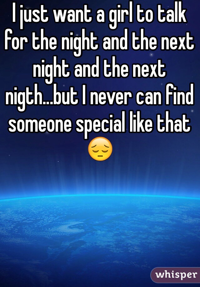 I just want a girl to talk for the night and the next night and the next nigth...but I never can find someone special like that 😔