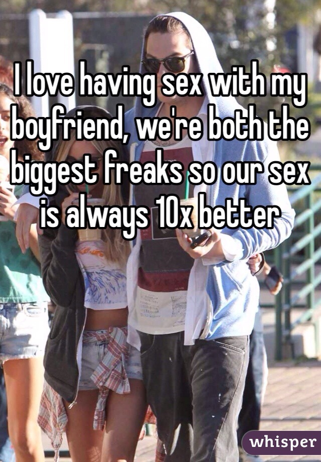 I love having sex with my boyfriend, we're both the biggest freaks so our sex is always 10x better 