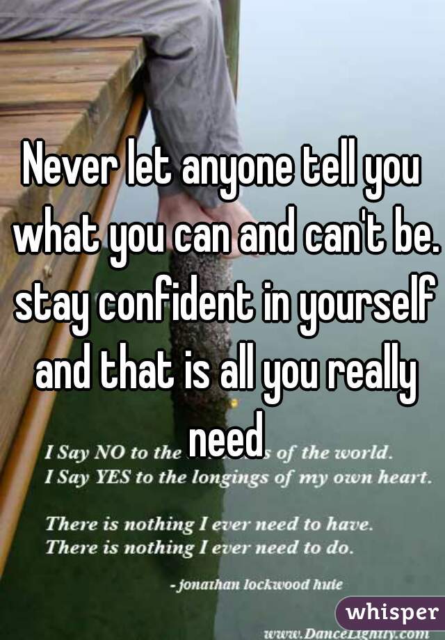 Never let anyone tell you what you can and can't be. stay confident in yourself and that is all you really need