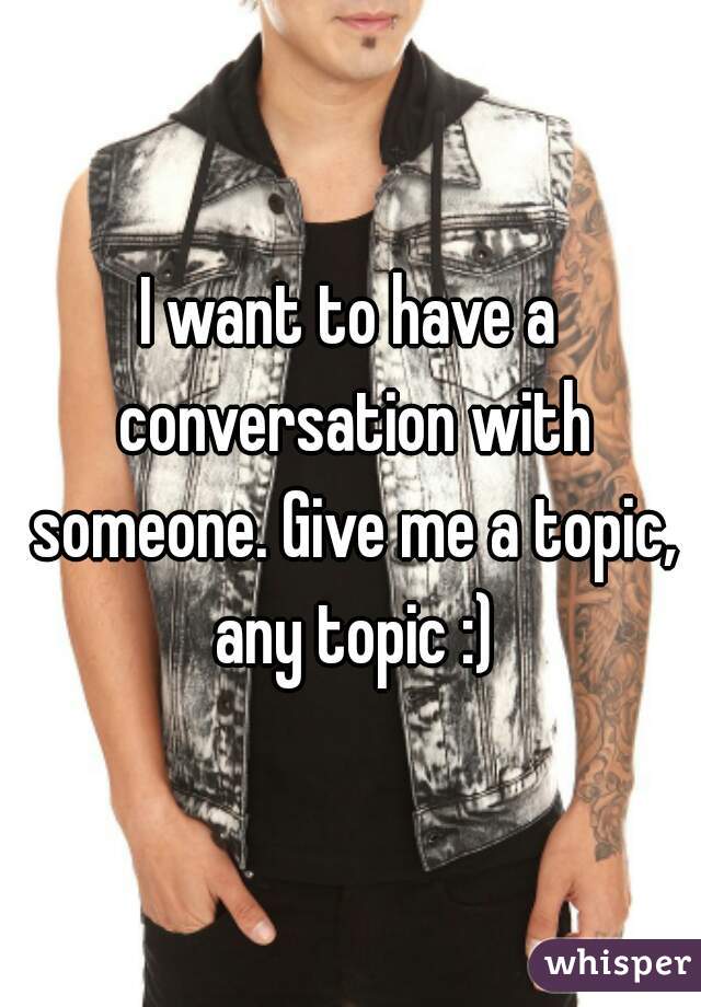I want to have a conversation with someone. Give me a topic, any topic :)