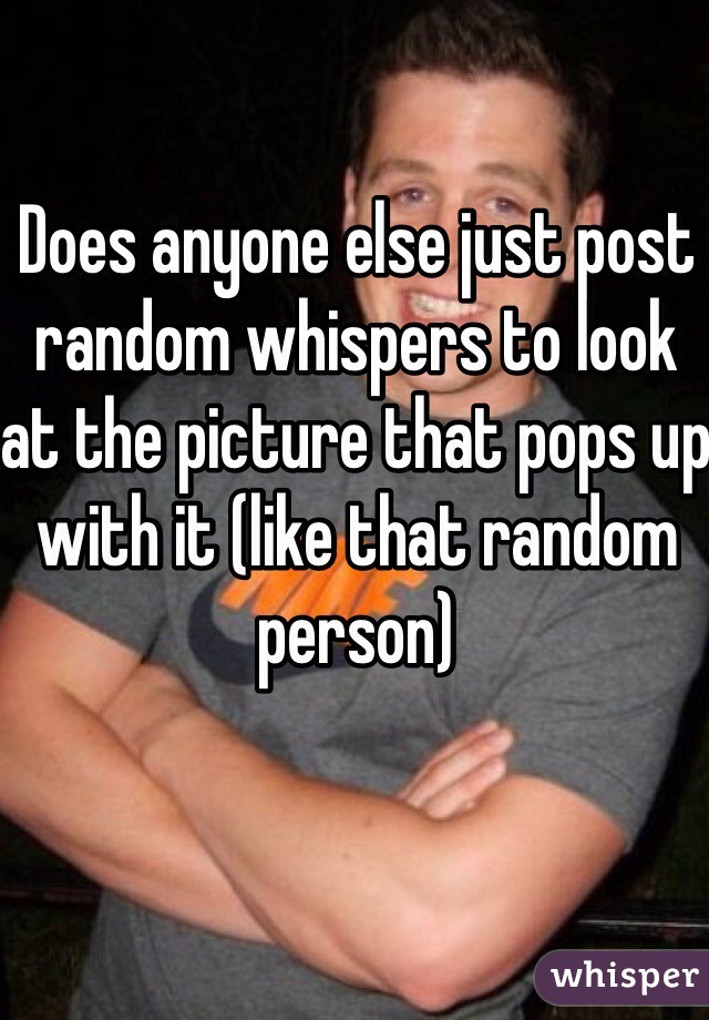 Does anyone else just post random whispers to look at the picture that pops up with it (like that random person)