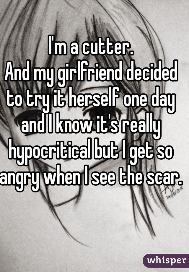I'm a cutter. 
And my girlfriend decided 
to try it herself one day and I know it's really hypocritical but I get so angry when I see the scar.  