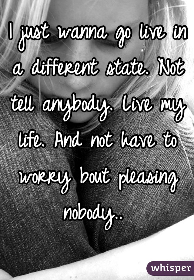 I just wanna go live in a different state. Not tell anybody. Live my life. And not have to worry bout pleasing nobody.. 