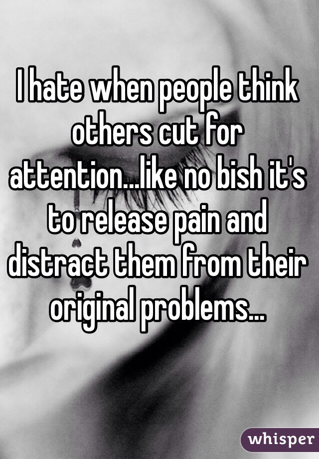 I hate when people think others cut for attention...like no bish it's to release pain and distract them from their original problems...