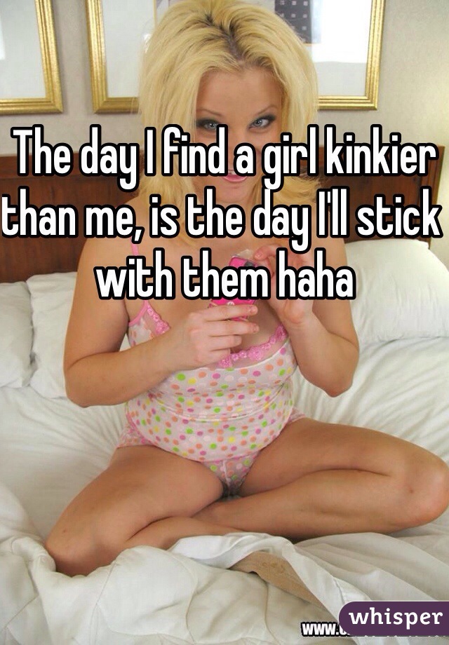 The day I find a girl kinkier than me, is the day I'll stick with them haha