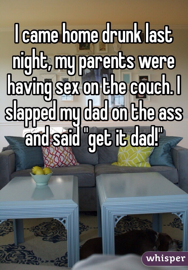 I came home drunk last night, my parents were having sex on the couch. I slapped my dad on the ass and said "get it dad!" 