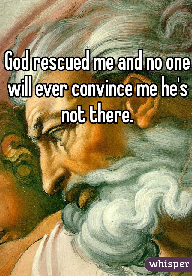 God rescued me and no one will ever convince me he's not there. 