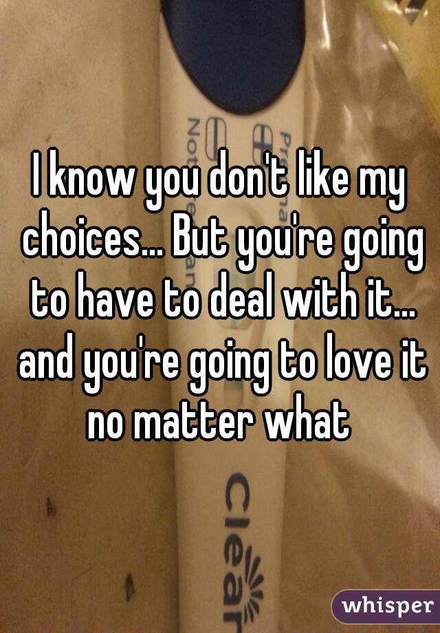 I know you don't like my choices... But you're going to have to deal with it... and you're going to love it no matter what 