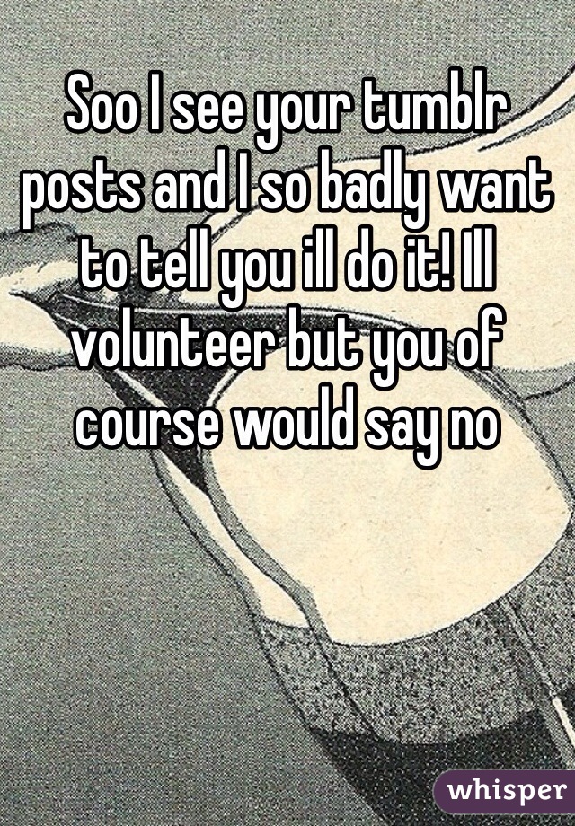 Soo I see your tumblr posts and I so badly want to tell you ill do it! Ill volunteer but you of course would say no