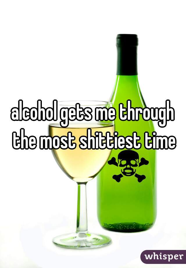 alcohol gets me through the most shittiest time