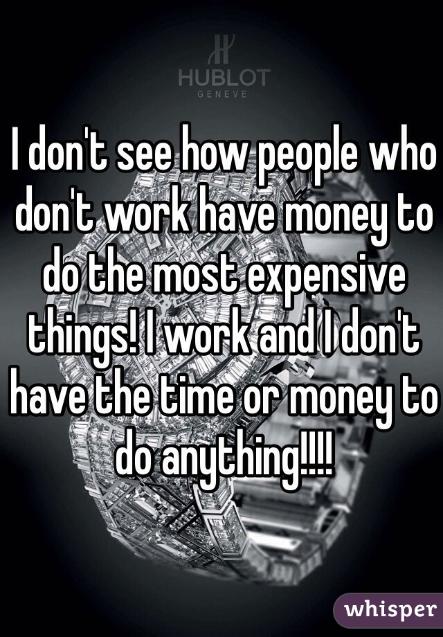 I don't see how people who don't work have money to do the most expensive things! I work and I don't have the time or money to do anything!!!!