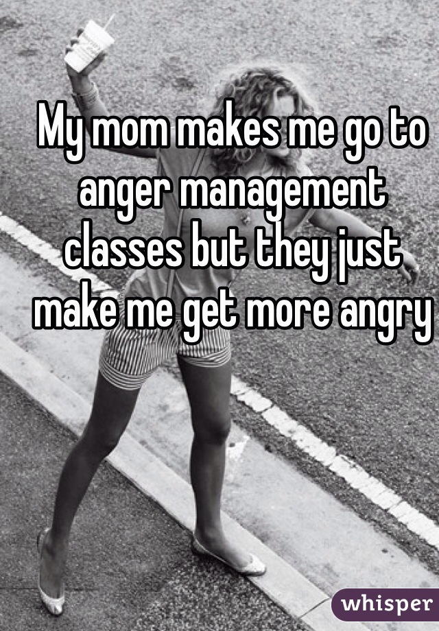 My mom makes me go to anger management classes but they just make me get more angry