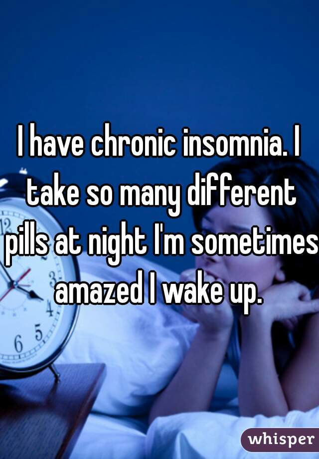 I have chronic insomnia. I take so many different pills at night I'm sometimes amazed I wake up. 