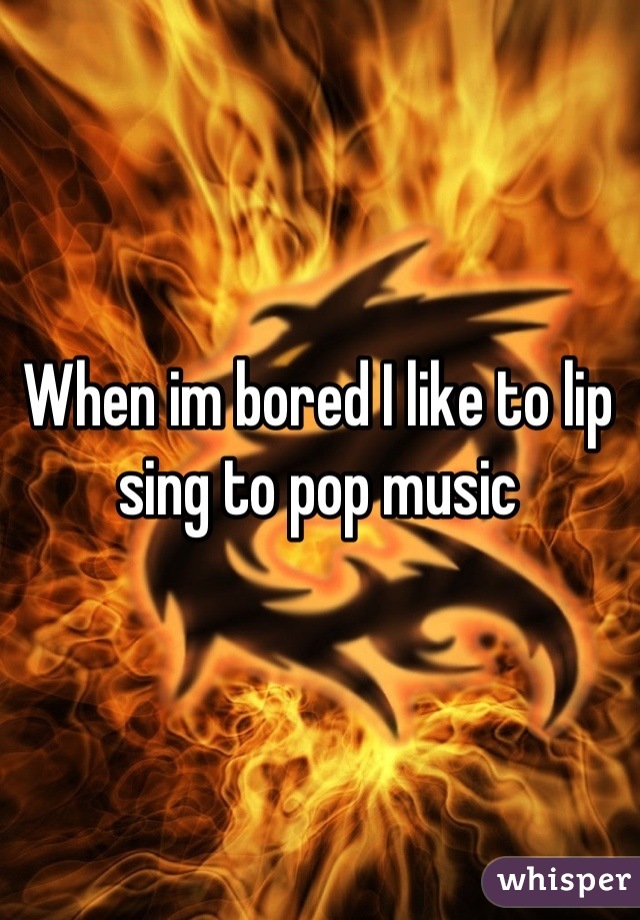 When im bored I like to lip sing to pop music