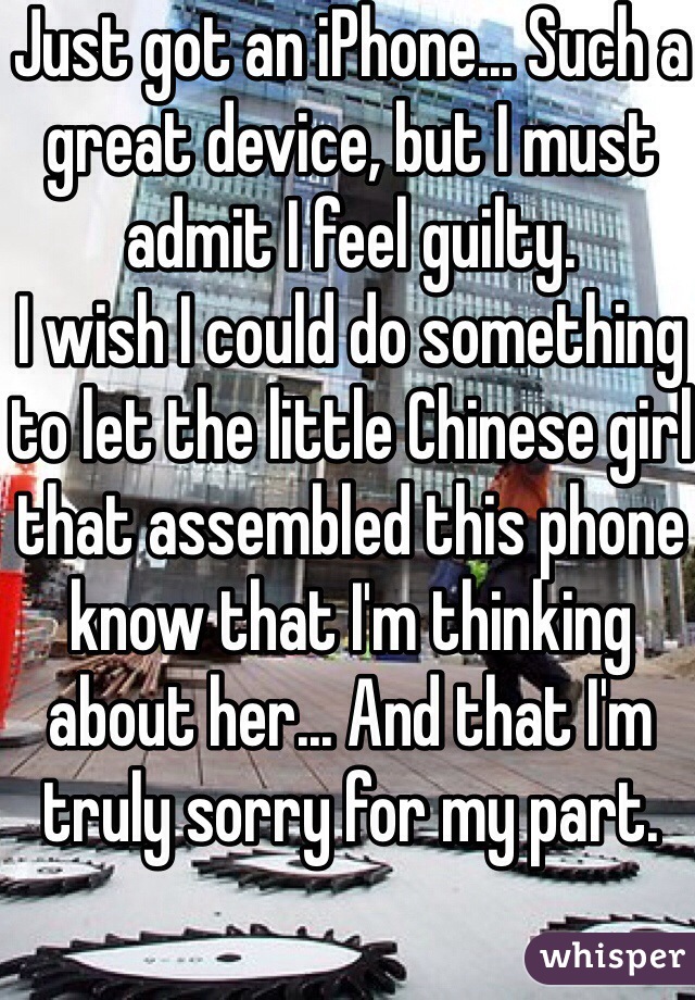 Just got an iPhone... Such a great device, but I must admit I feel guilty.
I wish I could do something to let the little Chinese girl that assembled this phone know that I'm thinking about her... And that I'm truly sorry for my part. 