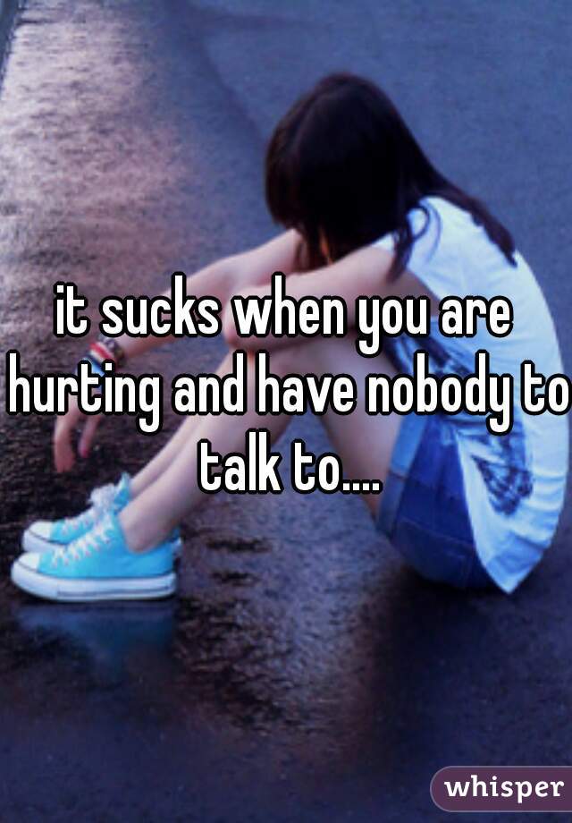 it sucks when you are hurting and have nobody to talk to....