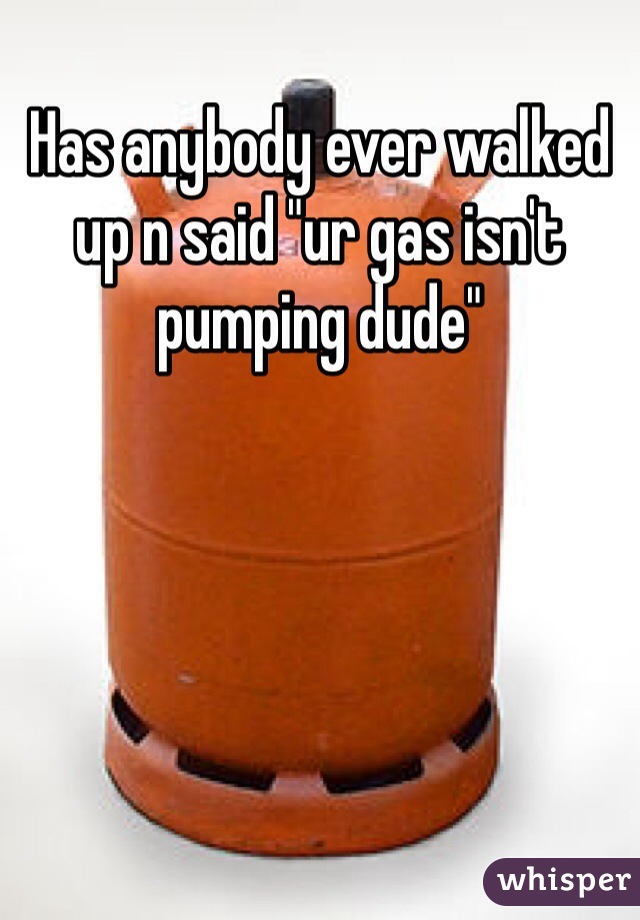 Has anybody ever walked up n said "ur gas isn't pumping dude"