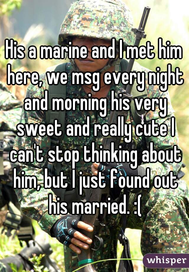 His a marine and I met him here, we msg every night and morning his very sweet and really cute I can't stop thinking about him, but I just found out his married. :(
