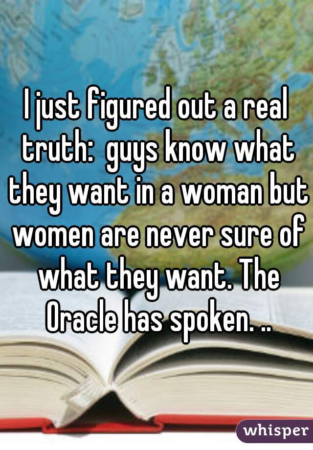 I just figured out a real truth:  guys know what they want in a woman but women are never sure of what they want. The Oracle has spoken. ..