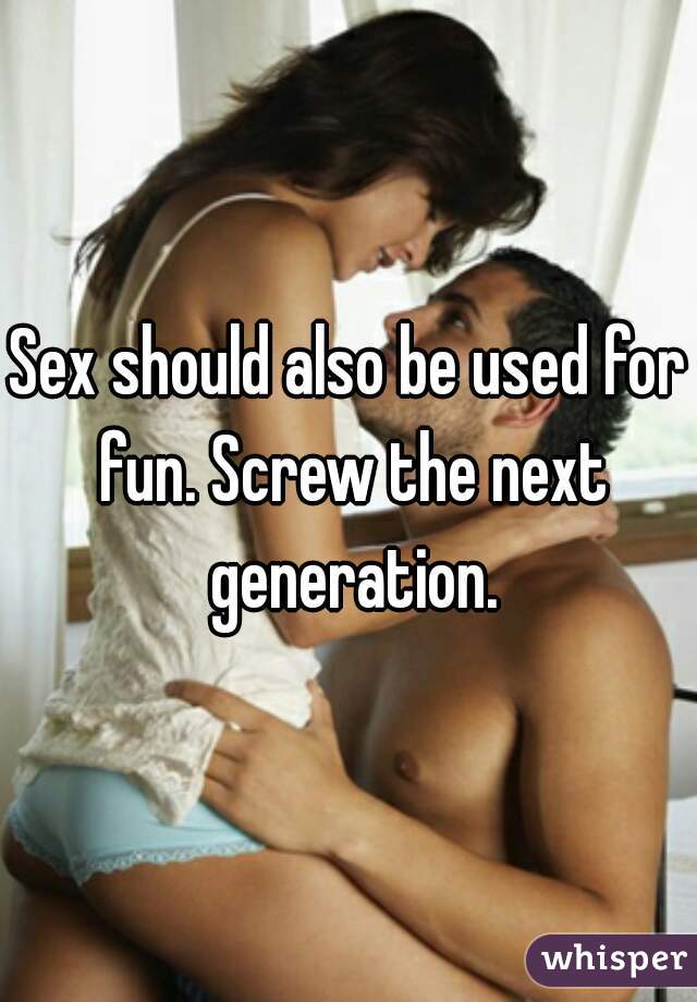 Sex should also be used for fun. Screw the next generation.