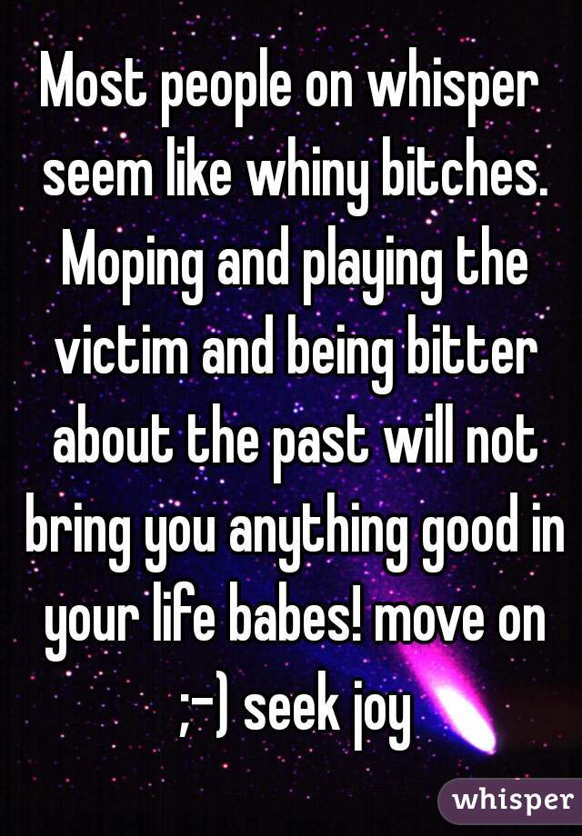 Most people on whisper seem like whiny bitches. Moping and playing the victim and being bitter about the past will not bring you anything good in your life babes! move on ;-) seek joy