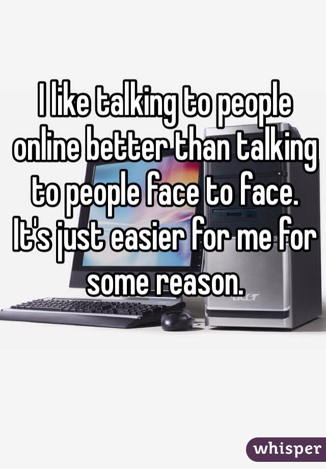 I like talking to people online better than talking to people face to face.    It's just easier for me for some reason.