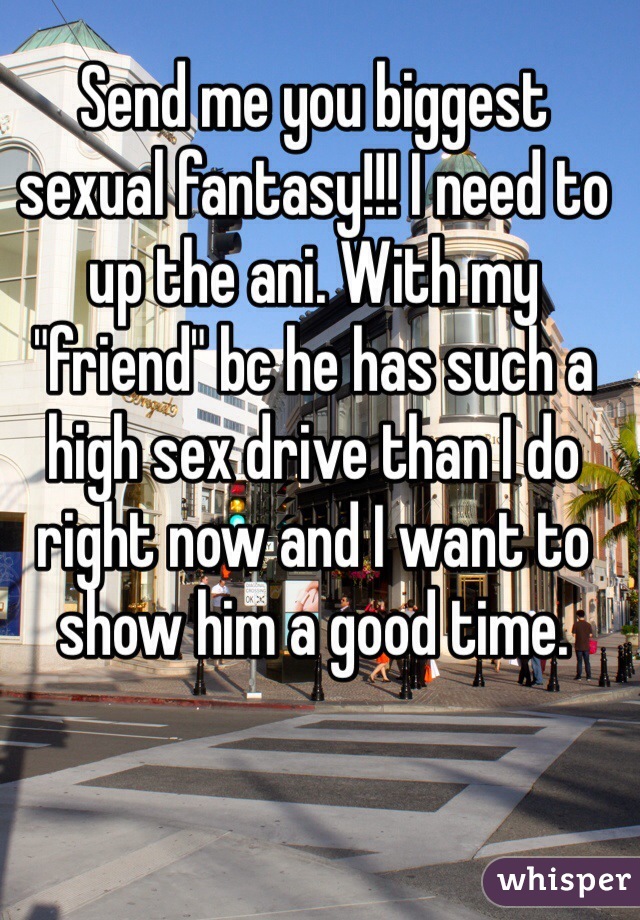 Send me you biggest sexual fantasy!!! I need to up the ani. With my "friend" bc he has such a high sex drive than I do right now and I want to show him a good time. 