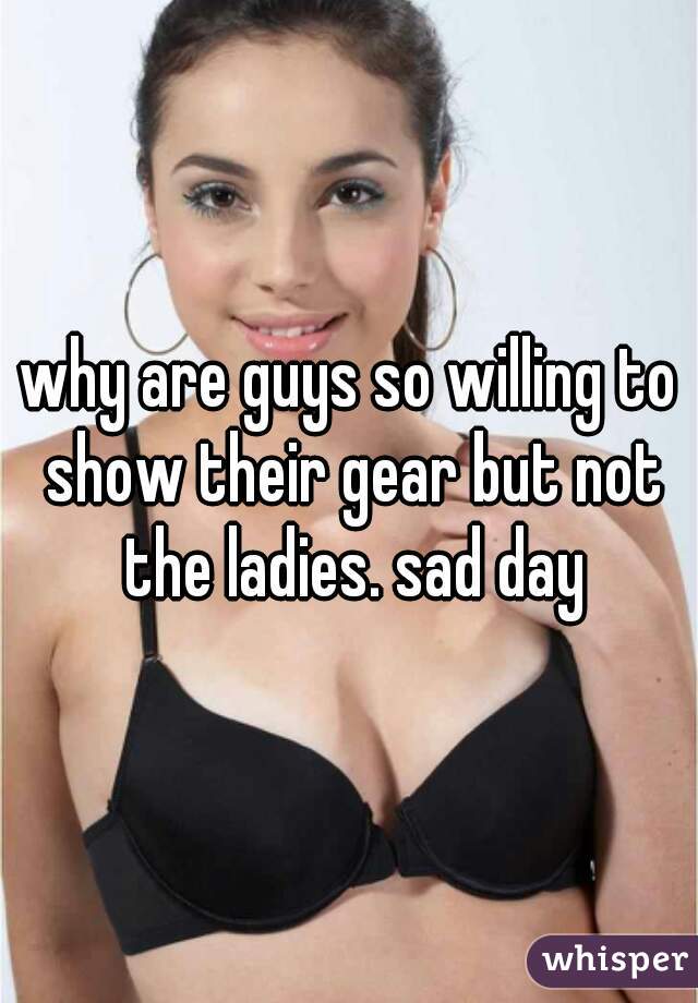 why are guys so willing to show their gear but not the ladies. sad day