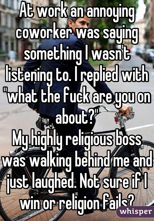 At work an annoying coworker was saying something I wasn't listening to. I replied with "what the fuck are you on about?" 
My highly religious boss was walking behind me and just laughed. Not sure if I win or religion fails?