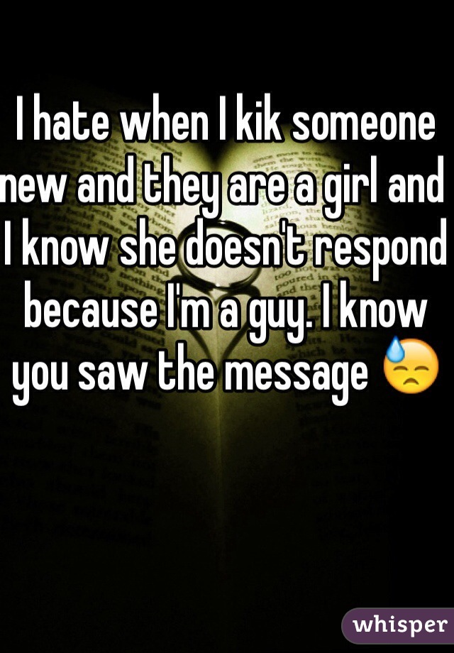 I hate when I kik someone new and they are a girl and I know she doesn't respond because I'm a guy. I know you saw the message 😓