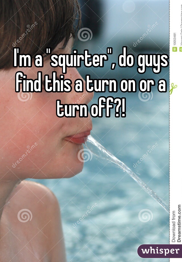 I'm a "squirter", do guys find this a turn on or a turn off?!
