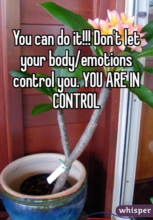 You can do it!!! Don't let your body/emotions control you. YOU ARE IN CONTROL